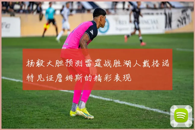 杨毅大胆预测雷霆战胜湖人戴格诺特见证詹姆斯的精彩表现